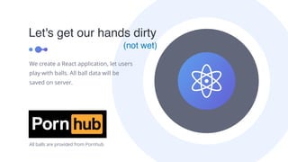 Let's get our hands dirty
We create a React application, let users
play with balls. All ball data will be
saved on server.
(not wet)
All balls are provided from Pornhub
 