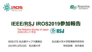 IEEE/RSJ IROS2019参加報告
名古屋大学大学院情報学研究科
特任助教 赤井直紀
IEEE/ITS 名古屋チャプタ講演会
2019年12月23日 名古屋大学
The Robotics Society of Japan
日本ロボット学会
 