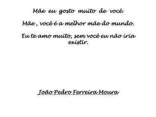 Mãe eu gosto muito de você.

Mãe , você é a melhor mãe do mundo.

Eu te amo muito, sem você eu não iria
              existir.




     João Pedro Ferreira Moura
 