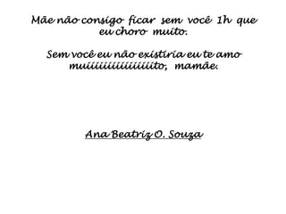 Mãe não consigo ficar sem você 1h que
           eu choro muito.

  Sem você eu não existiria eu te amo
     muiiiiiiiiiiiiiiiito, mamãe.




         Ana Beatriz O. Souza
 