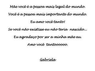 Mãe você é a pessoa mais legal do mundo.

Você é a pessoa mais importante do mundo.

            Eu amo você tanto!

Se você não existisse eu não teria nascido...

   Eu agradeço por ser a minha mãe eu.

          Amo você tantoooooo.



                  Gabriela
 