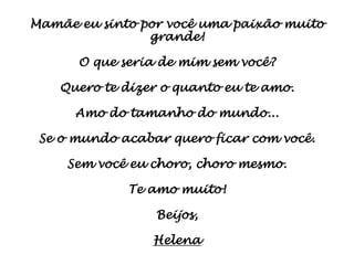 Mamãe eu sinto por você uma paixão muito
                grande!

      O que seria de mim sem você?

    Quero te dizer o quanto eu te amo.

      Amo do tamanho do mundo...

 Se o mundo acabar quero ficar com você.

     Sem você eu choro, choro mesmo.

             Te amo muito!

                 Beijos,

                 Helena
 