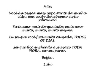 Mãe,

Você é a pessoa mais importante da minha
    vida, sem você não sei como eu ia
                sobreviver.

 Eu te amo mais do que tudo, eu te amo
       muito, muito, muito mesmo.

Eu sei que você fica muito cansada, TODOS
                   OS DIAS.

  Sei que fico enchendo o seu saco TODA
            HORA, eu vou parar.

                 Beijos ,

                  Lulu
 