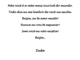 Mãe você é a mãe mais incrível do mundo.

Todo dia eu me lembro de você na escola.

        Beijos, eu te amo muito!

       Nunca eu vou te esquecer!

        Sem você eu não existia!

                Beijos ,



                 Duda
 