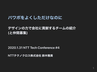 パワポをよくしただけなのに
デザインの⼒で会社に貢献するチームの紹介
(と仲間募集)
2020.1.31NTTTechConference#4
NTTテクノクロス株式会社鈴⽊雅貴
1
 
