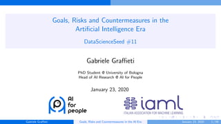 Goals, Risks and Countermeasures in the
Artiﬁcial Intelligence Era
DataScienceSeed #11
Gabriele Graﬃeti
PhD Student @ University of Bologna
Head of AI Research @ AI for People
January 23, 2020
Gabriele Graﬃeti Goals, Risks and Countermeasures in the AI Era January 23, 2020 1 / 59
 