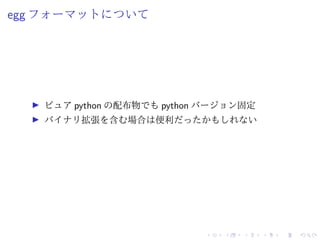 egg フォーマットについて
ピュア python の配布物でも python バージョン固定
バイナリ拡張を含む場合は便利だったかもしれない
 