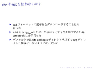 pip は egg を使わないの?
egg フォーマットの配布物をダウンロードすることはな
かった
sdist から egg_info を使って依存ライブラリを解決するため、
setuptools は必須だった
デフォルトでは site-packages ディレクトリ以下で egg ディレ
クトリ構成にしないようになっていた
 