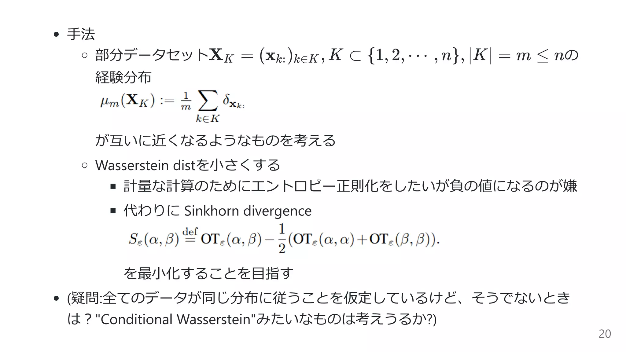 ⼿法
部分データセット の
経験分布
が互いに近くなるようなものを考える
Wasserstein distを⼩さくする
計量な計算のためにエントロピー正則化をしたいが負の値になるのが嫌
代わりに Sinkhorn divergence
を最⼩化することを⽬指す
(疑問:全てのデータが同じ分布に従うことを仮定しているけど、そうでないとき
は︖"Conditional Wasserstein"みたいなものは考えうるか?)
X =K (x ) , K ⊂k: k∈K {1, 2, ⋯ , n}, ∣K∣ = m ≤ n
20
 