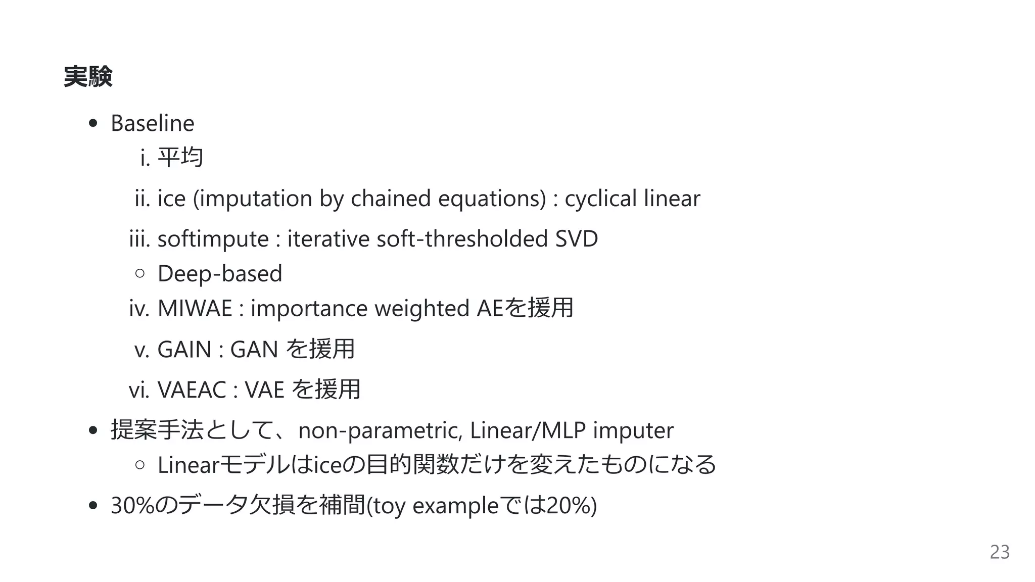 実験
Baseline
i. 平均
ii. ice (imputation by chained equations) : cyclical linear
iii. softimpute : iterative soft-thresholded SVD
Deep-based
iv. MIWAE : importance weighted AEを援⽤
v. GAIN : GAN を援⽤
vi. VAEAC : VAE を援⽤
提案⼿法として、non-parametric, Linear/MLP imputer
Linearモデルはiceの⽬的関数だけを変えたものになる
30%のデータ⽋損を補間(toy exampleでは20%)
23
 