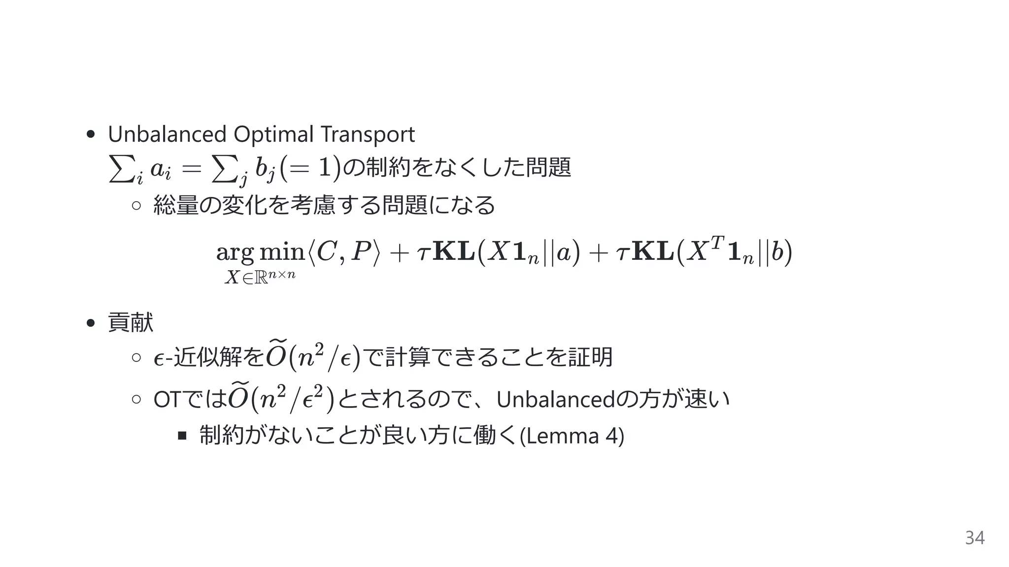 Unbalanced Optimal Transport
の制約をなくした問題
総量の変化を考慮する問題になる
⟨C, P⟩ +
X∈Rn×n
arg min τKL(X1 ∣∣a) +n τKL(X 1 ∣∣b)T
n
貢献
-近似解を で計算できることを証明
OTでは とされるので、Unbalancedの⽅が速い
制約がないことが良い⽅に働く(Lemma 4)
a =∑i i b (=∑j j 1)
ϵ (n /ϵ)O 2
(n /ϵ )O 2 2
34
 