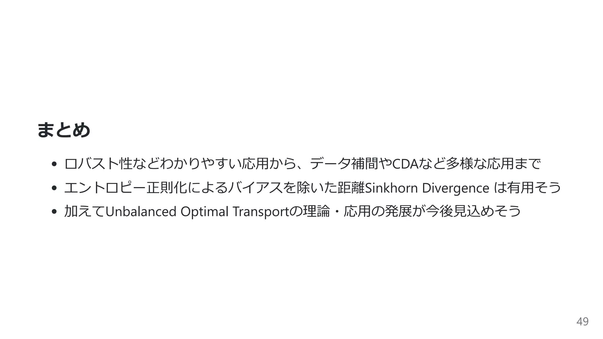 まとめ
ロバスト性などわかりやすい応⽤から、データ補間やCDAなど多様な応⽤まで
エントロピー正則化によるバイアスを除いた距離Sinkhorn Divergence は有⽤そう
加えてUnbalanced Optimal Transportの理論・応⽤の発展が今後⾒込めそう
49
 