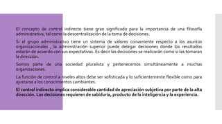  El concepto de control indirecto tiene gran significado para la importancia de una filosofía
administrativa, tal como la descentralización de la toma de decisiones.
 Si el grupo administrativo tiene un sistema de valores conveniente respecto a los asuntos
organizacionales , la administración superior puede delegar decisiones donde los resultados
estarán de acuerdo con sus expectativas. Es decir las decisiones se realizarán como si las tomaran
la dirección.
 Somos parte de una sociedad pluralista y pertenecemos simultáneamente a muchas
organizaciones.
 La función de control a niveles altos debe ser sofisticada y lo suficientemente flexible como para
ajustarse a los conocimientos cambiantes.
 El control indirecto implica considerable cantidad de apreciación subjetiva por parte de la alta
dirección. Las decisiones requieren de sabiduría, producto de la inteligencia y la experiencia.
 