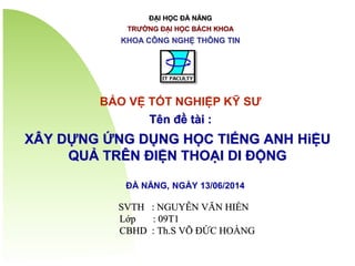 ĐẠI HỌC ĐÀ NẴNG
TRƯỜNG ĐẠI HỌC BÁCH KHOA
KHOA CÔNG NGHỆ THÔNG TIN
XÂY DỰNG ỨNG DỤNG HỌC TIẾNG ANH HiỆU
QUẢ TRÊN ĐIỆN THOẠI DI ĐỘNG
ĐÀ NẴNG, NGÀY 13/06/2014
SVTH : NGUYỄN VĂN HIỀN
Lớp : 09T1
CBHD : Th.S VÕ ĐỨC HOÀNG
BẢO VỆ TỐT NGHIỆP KỸ SƯ
Tên đề tài :
 