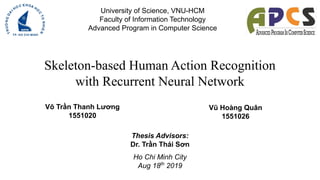 Skeleton-based Human Action Recognition
with Recurrent Neural Network
University of Science, VNU-HCM
Faculty of Information Technology
Advanced Program in Computer Science
Võ Trần Thanh Lương
1551020
Vũ Hoàng Quân
1551026
Thesis Advisors:
Dr. Trần Thái Sơn
Ho Chi Minh City
Aug 18th
2019
 