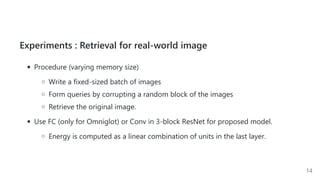 Experiments : Retrieval for real-world image
Procedure (varying memory size)
Write a fixed-sized batch of images
Form queries by corrupting a random block of the images
Retrieve the original image.
Use FC (only for Omniglot) or Conv in 3-block ResNet for proposed model.
Energy is computed as a linear combination of units in the last layer.
14
 