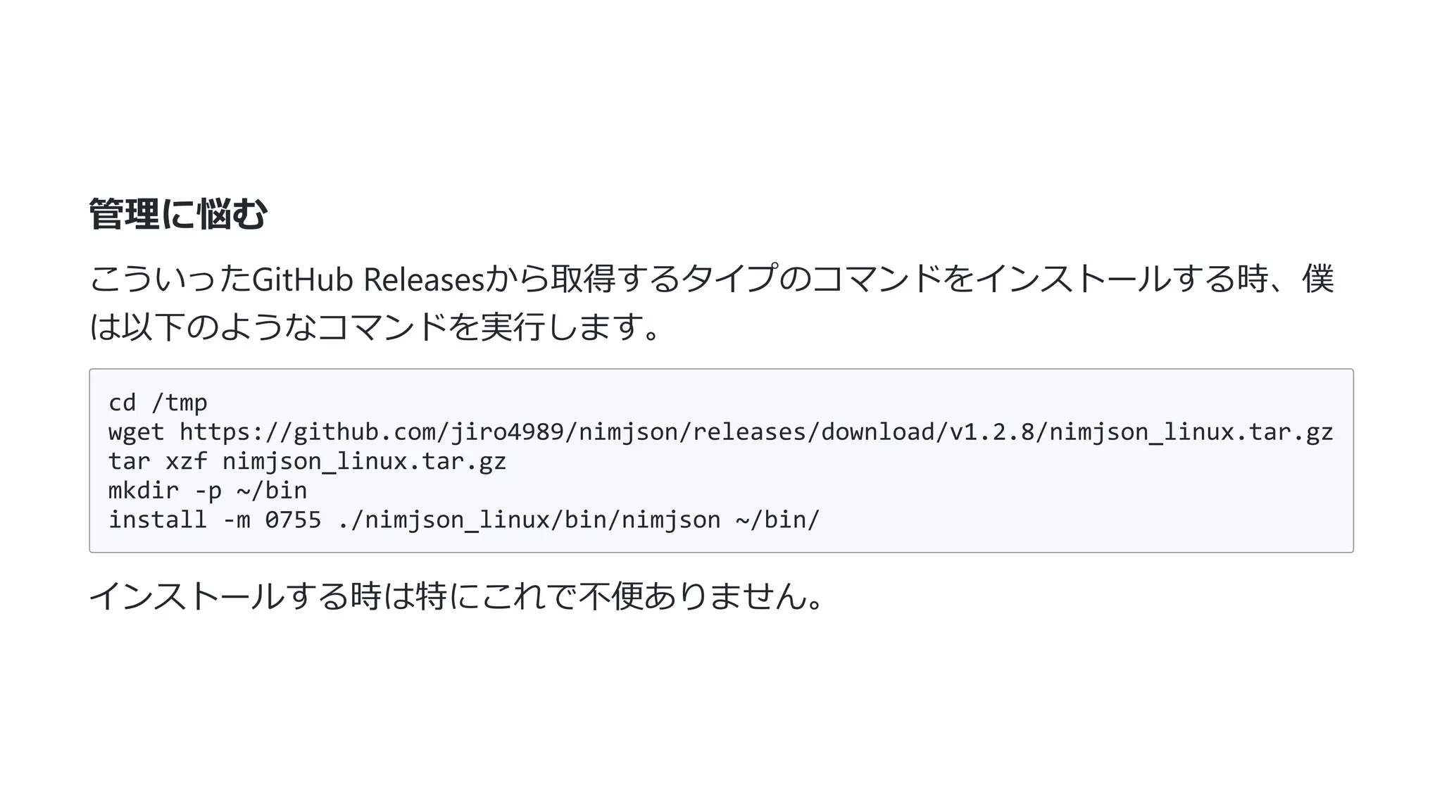 管理に悩む
こういったGitHub Releasesから取得するタイプのコマンドをインストールする時、僕
は以下のようなコマンドを実⾏します。
cd /tmp
wget https://github.com/jiro4989/nimjson/releases/download/v1.2.8/nimjson_linux.tar.gz
tar xzf nimjson_linux.tar.gz
mkdir -p ~/bin
install -m 0755 ./nimjson_linux/bin/nimjson ~/bin/
インストールする時は特にこれで不便ありません。
 