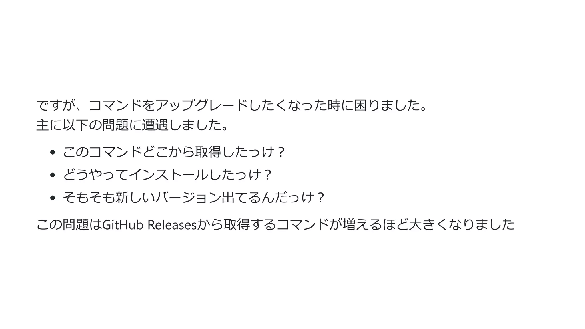ですが、コマンドをアップグレードしたくなった時に困りました。
主に以下の問題に遭遇しました。
このコマンドどこから取得したっけ︖
どうやってインストールしたっけ︖
そもそも新しいバージョン出てるんだっけ︖
この問題はGitHub Releasesから取得するコマンドが増えるほど⼤きくなりました
 