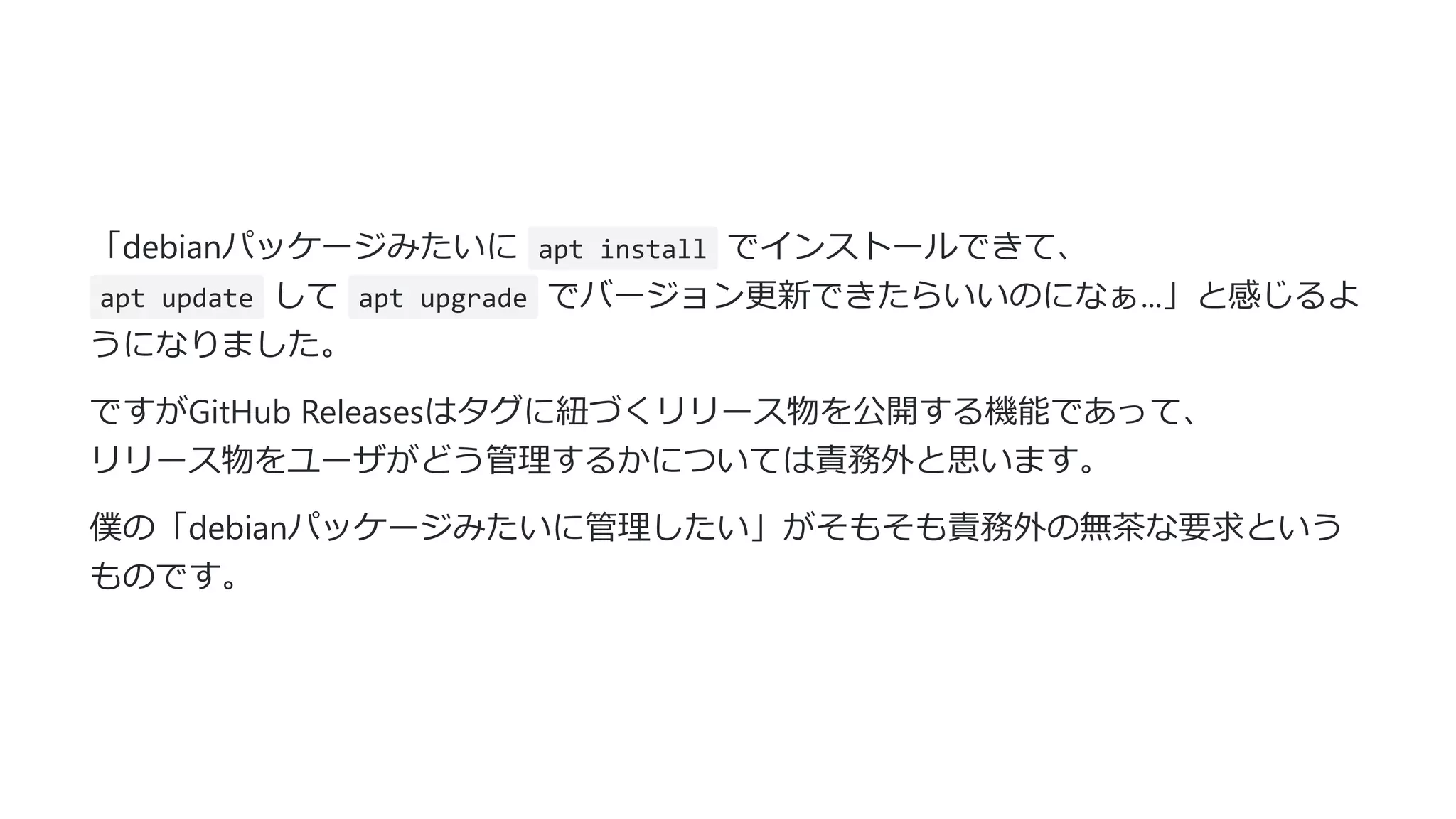 「debianパッケージみたいに apt install でインストールできて、
apt update して apt upgrade でバージョン更新できたらいいのになぁ...」と感じるよ
うになりました。
ですがGitHub Releasesはタグに紐づくリリース物を公開する機能であって、
リリース物をユーザがどう管理するかについては責務外と思います。
僕の「debianパッケージみたいに管理したい」がそもそも責務外の無茶な要求という
ものです。
 