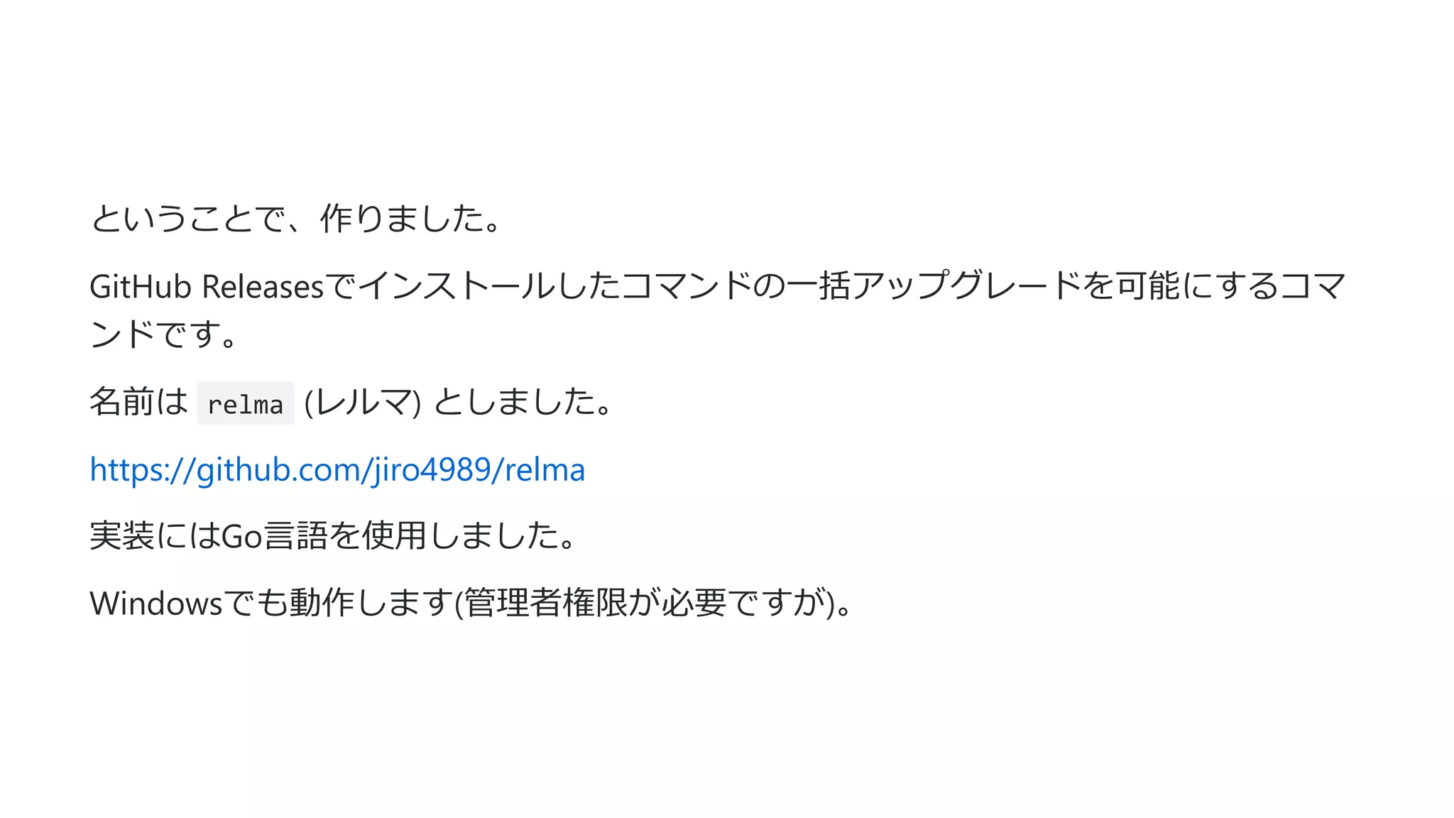 ということで、作りました。
GitHub Releasesでインストールしたコマンドの⼀括アップグレードを可能にするコマ
ンドです。
名前は relma (レルマ) としました。
https://github.com/jiro4989/relma
実装にはGo⾔語を使⽤しました。
Windowsでも動作します(管理者権限が必要ですが)。
 
