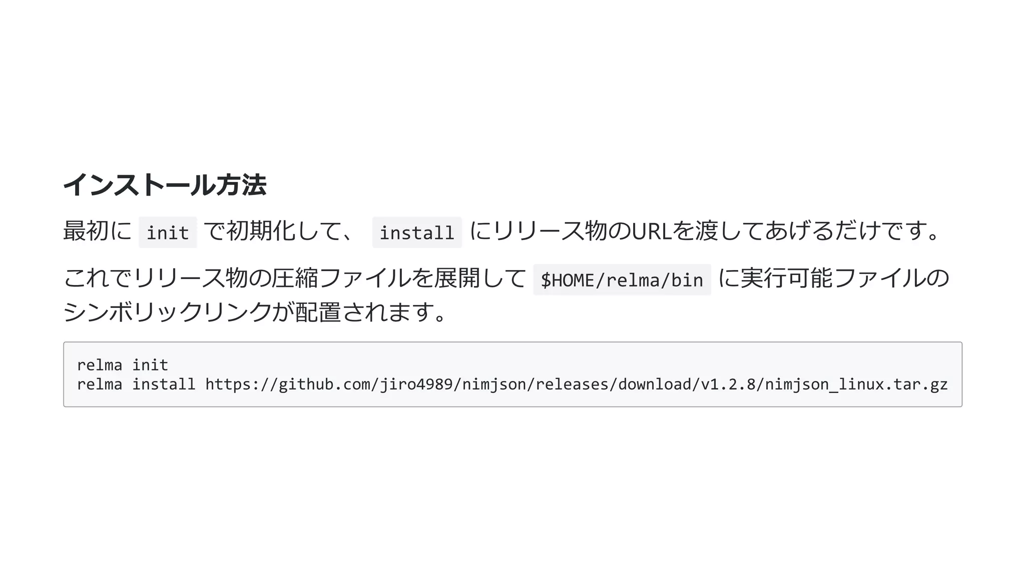 インストール⽅法
最初に init で初期化して、 install にリリース物のURLを渡してあげるだけです。
これでリリース物の圧縮ファイルを展開して $HOME/relma/bin に実⾏可能ファイルの
シンボリックリンクが配置されます。
relma init
relma install https://github.com/jiro4989/nimjson/releases/download/v1.2.8/nimjson_linux.tar.gz
 
