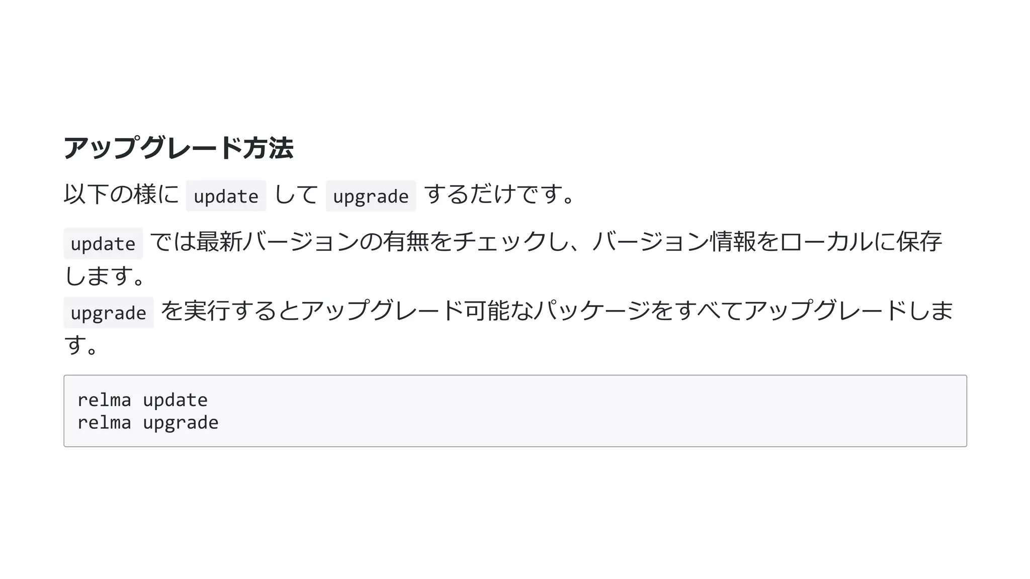 アップグレード⽅法
以下の様に update して upgrade するだけです。
update では最新バージョンの有無をチェックし、バージョン情報をローカルに保存
します。
upgrade を実⾏するとアップグレード可能なパッケージをすべてアップグレードしま
す。
relma update
relma upgrade
 