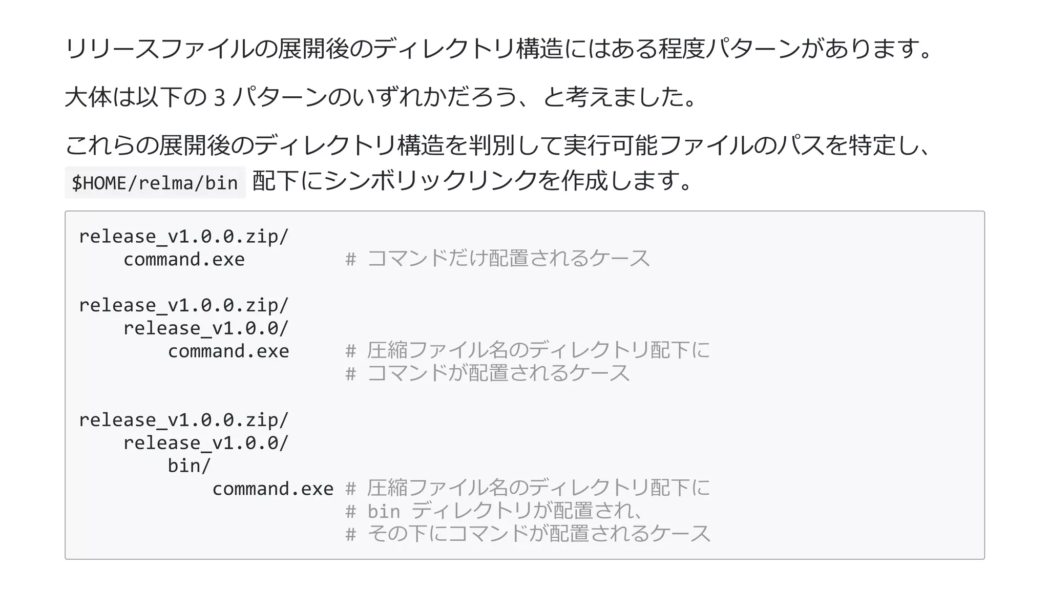 リリースファイルの展開後のディレクトリ構造にはある程度パターンがあります。
⼤体は以下の 3 パターンのいずれかだろう、と考えました。
これらの展開後のディレクトリ構造を判別して実⾏可能ファイルのパスを特定し、
$HOME/relma/bin 配下にシンボリックリンクを作成します。
release_v1.0.0.zip/
command.exe # コマンドだけ配置されるケース
release_v1.0.0.zip/
release_v1.0.0/
command.exe # 圧縮ファイル名のディレクトリ配下に
# コマンドが配置されるケース
release_v1.0.0.zip/
release_v1.0.0/
bin/
command.exe # 圧縮ファイル名のディレクトリ配下に
# bin ディレクトリが配置され、
# その下にコマンドが配置されるケース
 