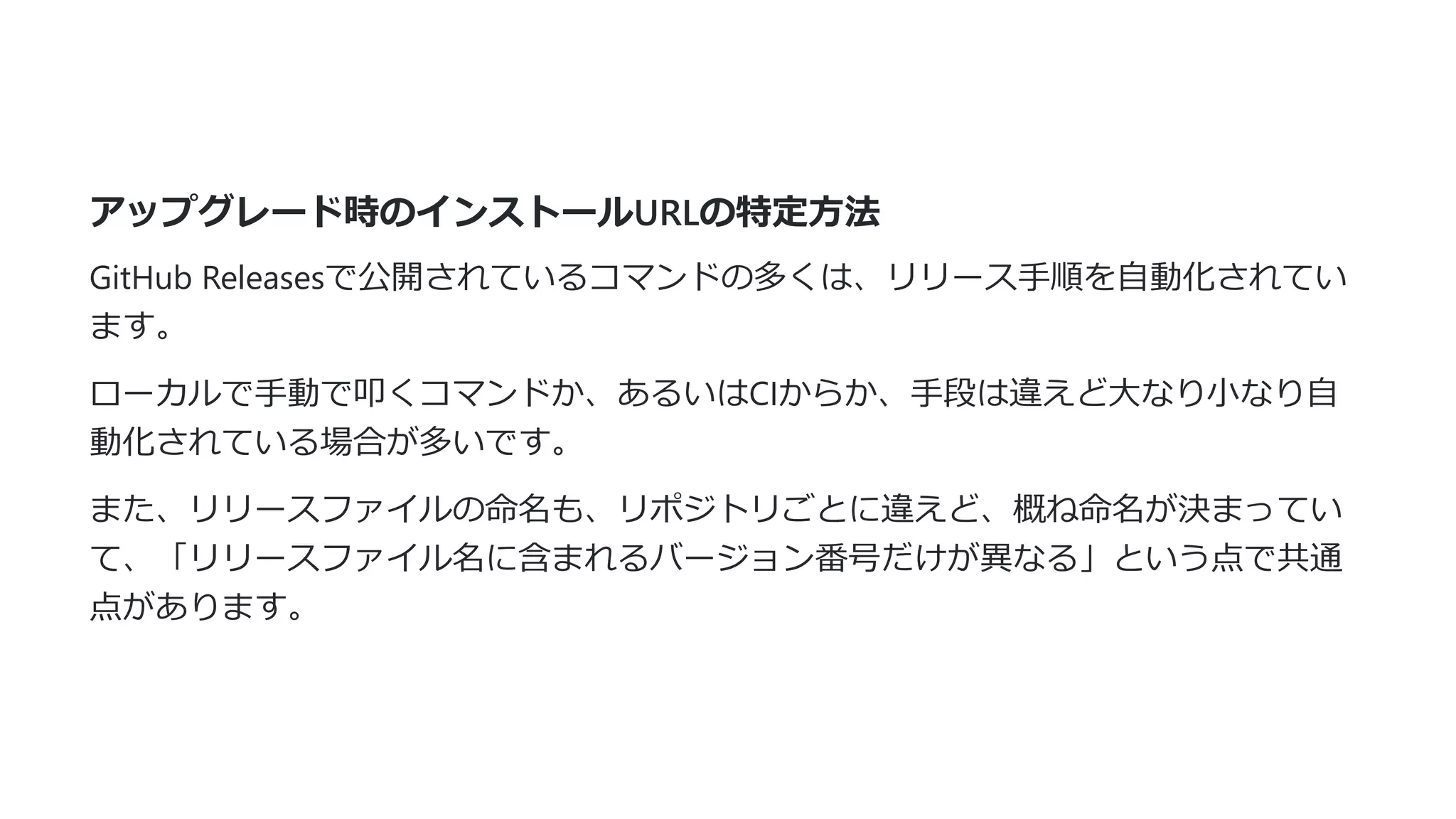アップグレード時のインストールURLの特定⽅法
GitHub Releasesで公開されているコマンドの多くは、リリース⼿順を⾃動化されてい
ます。
ローカルで⼿動で叩くコマンドか、あるいはCIからか、⼿段は違えど⼤なり⼩なり⾃
動化されている場合が多いです。
また、リリースファイルの命名も、リポジトリごとに違えど、概ね命名が決まってい
て、「リリースファイル名に含まれるバージョン番号だけが異なる」という点で共通
点があります。
 