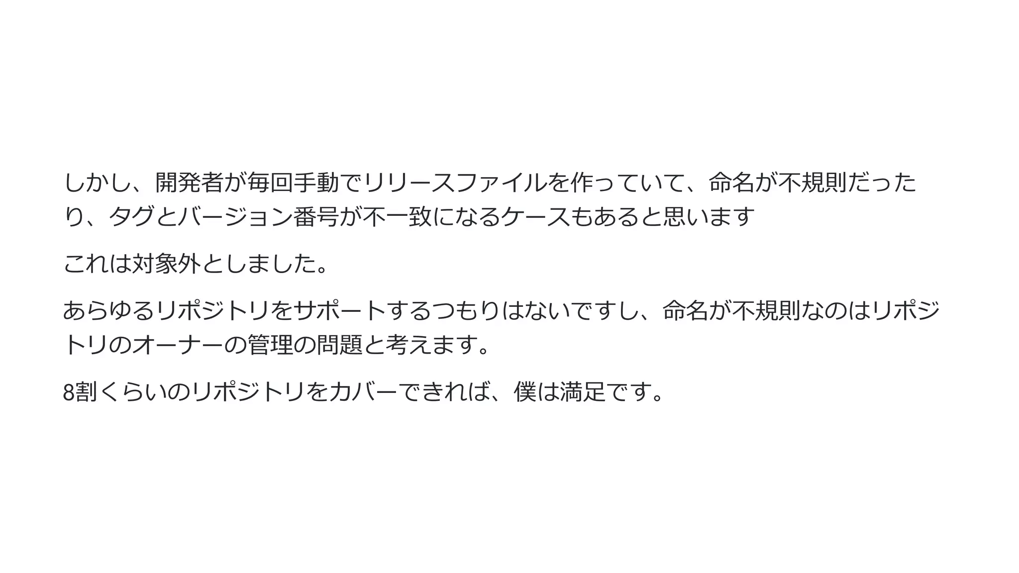しかし、開発者が毎回⼿動でリリースファイルを作っていて、命名が不規則だった
り、タグとバージョン番号が不⼀致になるケースもあると思います
これは対象外としました。
あらゆるリポジトリをサポートするつもりはないですし、命名が不規則なのはリポジ
トリのオーナーの管理の問題と考えます。
8割くらいのリポジトリをカバーできれば、僕は満⾜です。
 