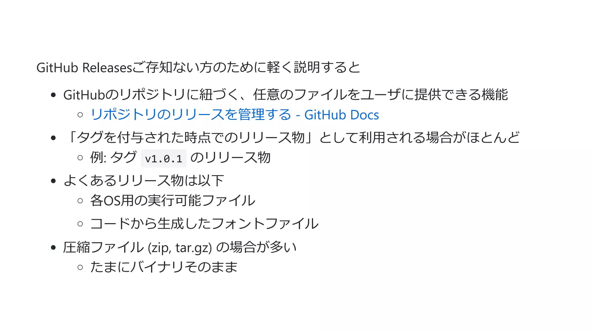 GitHub Releasesご存知ない⽅のために軽く説明すると
GitHubのリポジトリに紐づく、任意のファイルをユーザに提供できる機能
リポジトリのリリースを管理する - GitHub Docs
「タグを付与された時点でのリリース物」として利⽤される場合がほとんど
例: タグ v1.0.1 のリリース物
よくあるリリース物は以下
各OS⽤の実⾏可能ファイル
コードから⽣成したフォントファイル
圧縮ファイル (zip, tar.gz) の場合が多い
たまにバイナリそのまま
 