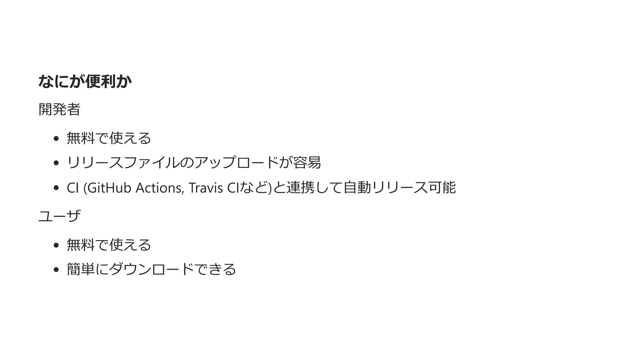 なにが便利か
開発者
無料で使える
リリースファイルのアップロードが容易
CI (GitHub Actions, Travis CIなど)と連携して⾃動リリース可能
ユーザ
無料で使える
簡単にダウンロードできる
 