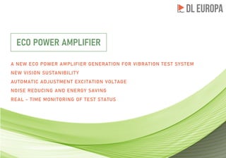 A NEW ECO POWER AMPLIFIER GENERATION FOR VIBRATION TEST SYSTEM
NEW VISION SUSTANIBILITY
AUTOMATIC ADJUSTMENT EXCITATION VOLTAGE
NOISE REDUCING AND ENERGY SAVING
REAL - TIME MONITORING OF TEST STATUS
ECO POWER AMPLIFIER
 