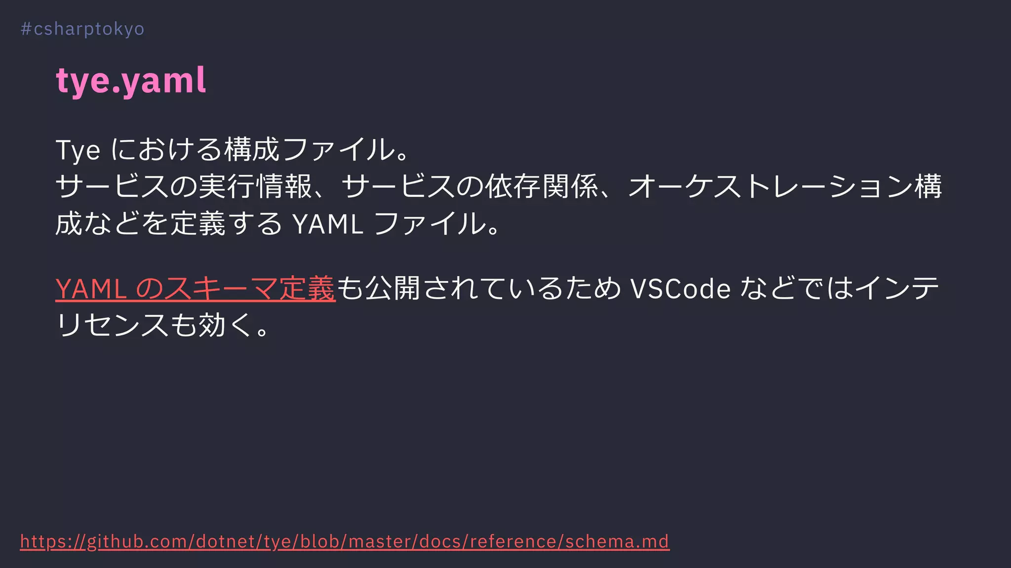 tye.yaml
Tye における構成ファイル。
サービスの実⾏情報、サービスの依存関係、オーケストレーション構
成などを定義する YAML ファイル。
YAML のスキーマ定義も公開されているため VSCode などではインテ
リセンスも効く。
#csharptokyo
https://github.com/dotnet/tye/blob/master/docs/reference/schema.md
 