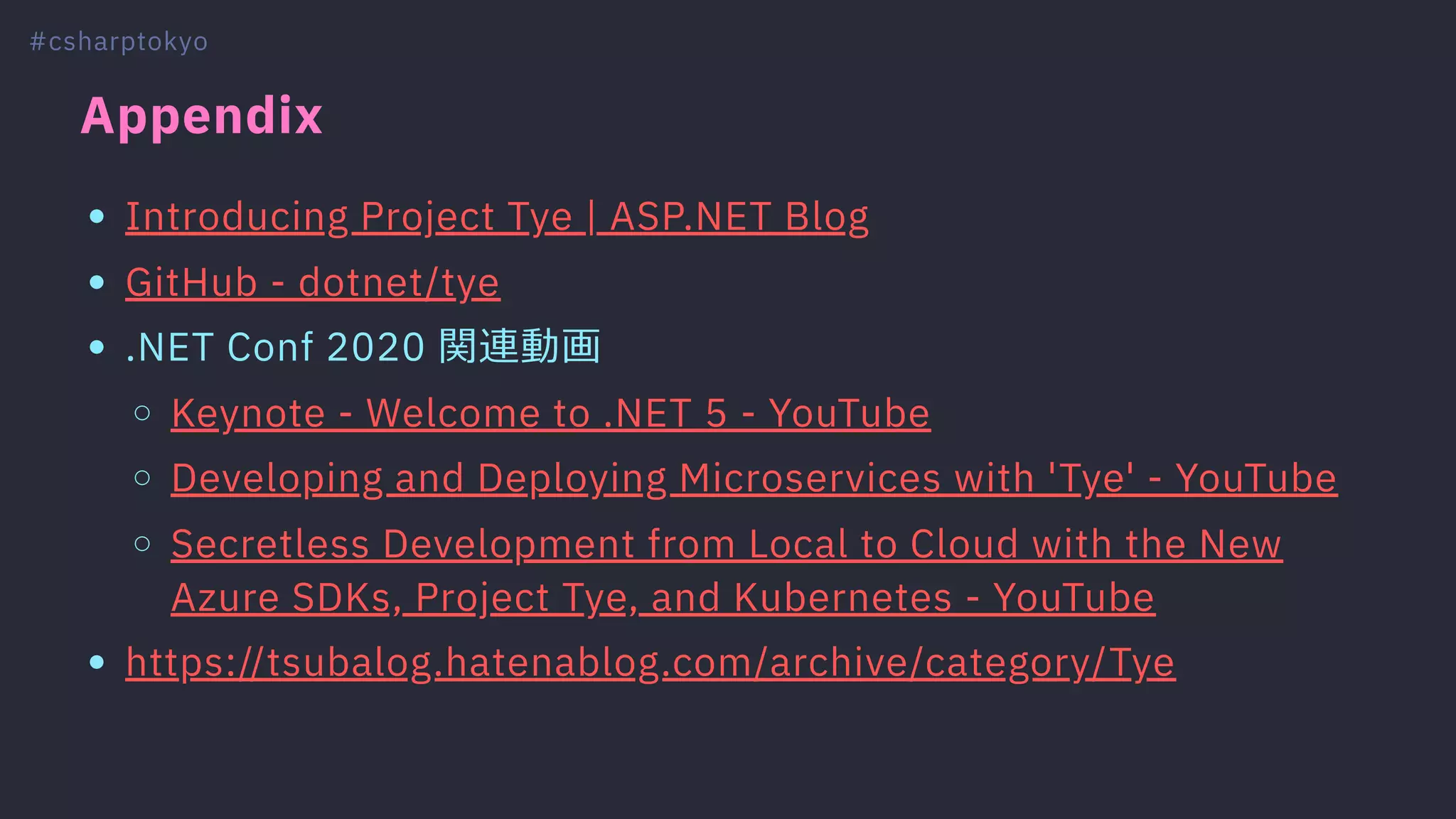 Appendix
Introducing Project Tye | ASP.NET Blog
GitHub - dotnet/tye
.NET Conf 2020 関連動画
Keynote - Welcome to .NET 5 - YouTube
Developing and Deploying Microservices with 'Tye' - YouTube
Secretless Development from Local to Cloud with the New
Azure SDKs, Project Tye, and Kubernetes - YouTube
https://tsubalog.hatenablog.com/archive/category/Tye
#csharptokyo
 