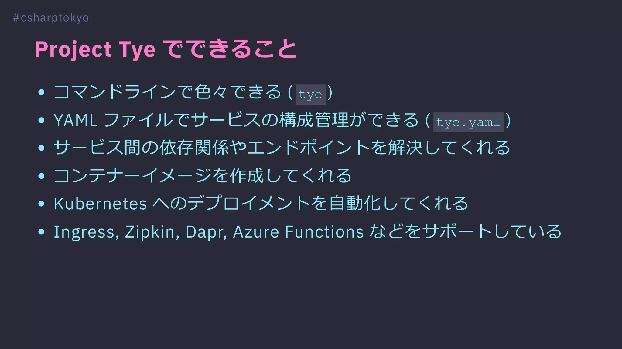 Project Tye でできること
コマンドラインで⾊々できる ( tye )
YAML ファイルでサービスの構成管理ができる ( tye.yaml )
サービス間の依存関係やエンドポイントを解決してくれる
コンテナーイメージを作成してくれる
Kubernetes へのデプロイメントを⾃動化してくれる
Ingress, Zipkin, Dapr, Azure Functions などをサポートしている
#csharptokyo
 