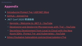 Appendix
Introducing Project Tye | ASP.NET Blog
GitHub - dotnet/tye
.NET Conf 2020 関連動画
Keynote - Welcome to .NET 5 - YouTube
Developing and Deploying Microservices with 'Tye' - YouTube
Secretless Development from Local to Cloud with the New
Azure SDKs, Project Tye, and Kubernetes - YouTube
https://tsubalog.hatenablog.com/archive/category/Tye
#csharptokyo
 