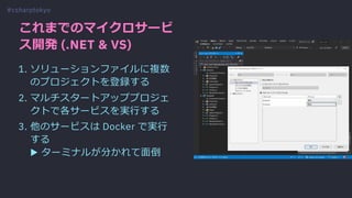 これまでのマイクロサービ
ス開発 (.NET & VS)
1. ソリューションファイルに複数
のプロジェクトを登録する
2. マルチスタートアッププロジェ
クトで各サービスを実⾏する
3. 他のサービスは Docker で実⾏
する
▶ ターミナルが分かれて⾯倒
#csharptokyo
 