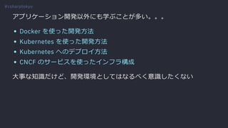 アプリケーション開発以外にも学ぶことが多い。。。
Docker を使った開発⽅法
Kubernetes を使った開発⽅法
Kubernetes へのデプロイ⽅法
CNCF のサービスを使ったインフラ構成
⼤事な知識だけど、開発環境としてはなるべく意識したくない
#csharptokyo
 