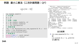例題: 最小二乗法（二次計画問題：QP）
min
x
∥Ax − b∥2
2
1 np.random.seed (1)
2 # 次 元 数
3 m = 10
4 n = 4
5 # 定 数 ・ 変 数
6 A = np.random.randn(m, n)
7 b = np.random.randn(m)
8 x = cvx.Variable(n)
9 # 問 題 定 義
10 obj = cvx.Minimize(cvx. sum_squares(A @ x - b))
11 prob = cvx.Problem(obj)
12 prob.solve(verbose=True)
13 # 結 果 表 示
14 print("obj:␣", prob.value)
15 print("x:␣", x.value)
--------------------------------------------------------------
OSQP v0.6.0 - Operator Splitting QP Solver
(c) Bartolomeo Stellato, Goran Banjac
University of Oxford - Stanford University 2019
--------------------------------------------------------------
problem: variables n = 14, constraints m = 10
nnz(P) + nnz(A) = 60
settings: linear system solver = qdldl,
eps_abs = 1.0e-05, eps_rel = 1.0e-05,
eps_prim_inf = 1.0e-04, eps_dual_inf = 1.0e-04,
rho = 1.00e-01 (adaptive),
sigma = 1.00e-06, alpha = 1.60, max_iter = 10000
check_termination: on (interval 25),
scaling: on, scaled_termination: off
warm start: on, polish: on, time_limit: off
iter objective pri res dua res rho time
1 0.0000e+00 2.10e+00 4.19e+02 1.00e-01 6.67e-05s
50 6.8125e+00 2.75e-09 5.65e-09 1.00e-01 1.43e-04s
plsh 6.8125e+00 1.93e-16 6.28e-16 -------- 2.14e-04s
status: solved
solution polish: successful
number of iterations: 50
optimal objective: 6.8125
run time: 2.14e-04s
optimal rho estimate: 7.85e-02
obj: 6.8124764971164895
x: [-0.82230179 -0.07243268 -0.43209417 -0.56574752]
出力結果
• cvx.sum_squares(A @ x - b)
は
cvx.norm(A @ x - b, p=2)**2
とも書ける
10 / 27
 