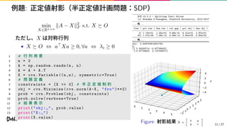 例題: 正定値射影（半正定値計画問題：SDP）
min
X∈Rn×n
∥A − X∥2
F s.t. X ⪰ O
ただし、X は対称行列
• X ⪰ O ⇔ a⊤Xa ≥ 0, ∀a ⇔ λi ≥ 0
1 # 行 列 用 意
2 n = 2
3 A = np.random.randn(n, n)
4 A = A + A.T
5 X = cvx.Variable ((n,n), symmetric=True)
6 # 問 題 定 義
7 constraints = [X >> 0] # 半 正 定 値 制 約
8 obj = cvx.Minimize(cvx.norm(A-X, "fro")**2)
9 prob = cvx.Problem(obj , constraints)
10 prob.solve(verbose=True)
11 # 結 果 表 示
12 print("obj:␣", prob.value)
13 print("X:␣")
14 print(X.value)
----------------------------------------------------------
SCS v2.0.2 - Splitting Conic Solver
(c) Brendan O’Donoghue, Stanford University, 2012-2017
----------------------------------------------------------
... 略...
----------------------------------------------------------
Iter | pri res | dua res | rel gap | pri obj | dua obj |
----------------------------------------------------------
0| 1.73e+01 1.24e+01 9.86e-01 -4.31e+01 2.97e+01
40| 1.07e-09 7.26e-10 4.98e-12 5.65e+00 5.65e+00
----------------------------------------------------------
... 略...
==========================================================
obj: 5.649762619291792
X:
[[ 3.34243714 -0.67728402]
[-0.67728402 0.13723927]]
x
0 1 2 3 4 5
z
2 10 1 2 3 4 5
y
4
2
0
2
4
Figure: 射影結果 X =
[
x y
y z
]
11 / 27
 