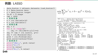 例題: LASSO
1 data_boston = sklearn.datasets. load_boston ()
2 X = data_boston .data
3 y = data_boston .target
4 (n,d) = X.shape
5 lam = 3000
6 # 変 数 定 義
7 w = cvx.Variable(d)
8 b = cvx.Variable ()
9 # 問 題 定 義
10 obj = 0
11 for i in range(n):
12 obj += (X[i]@w+b-y[i])**2
13 obj += lam * cvx.norm(w, p=1)
14 obj = cvx.Minimize(obj)
15 prob = cvx.Problem(obj)
16 prob.solve(verbose=True)
17 # 結 果 表 示
18 print("obj:␣", prob.value)
19 print("w:␣")
20 print(w.value)
21 print("b:␣", b.value)
min
w,b
i
(w⊤
xi + b − yi)2
+ λ∥w∥1
-----------------------------------------------------------------
OSQP v0.6.0 - Operator Splitting QP Solver
(c) Bartolomeo Stellato, Goran Banjac
University of Oxford - Stanford University 2019
-----------------------------------------------------------------
problem: variables n = 533, constraints m = 532
nnz(P) + nnz(A) = 7305
settings: linear system solver = qdldl,
eps_abs = 1.0e-05, eps_rel = 1.0e-05,
eps_prim_inf = 1.0e-04, eps_dual_inf = 1.0e-04,
rho = 1.00e-01 (adaptive),
sigma = 1.00e-06, alpha = 1.60, max_iter = 10000
check_termination: on (interval 25),
scaling: on, scaled_termination: off
warm start: on, polish: on, time_limit: off
iter objective pri res dua res rho time
1 -3.1200e+05 5.00e+01 3.14e+09 1.00e-01 9.02e-04s
125 2.0944e+04 2.36e-07 3.91e-03 1.58e+00 4.53e-03s
plsh 2.0944e+04 1.77e-14 4.53e-09 -------- 5.48e-03s
status: solved
solution polish: successful
number of iterations: 125
optimal objective: 20943.9057
run time: 5.48e-03s
optimal rho estimate: 4.09e-01
obj: 20943.90569047654
w:
[-7.19968502e-22 3.70710298e-02 -1.25172384e-22 6.54692200e-23
5.85580644e-23 1.19903058e-21 4.26077027e-02 -6.03200815e-22
6.58077009e-02 -8.71847487e-03 -2.75870957e-01 6.53849409e-03
-8.08355572e-01]
b: 35.10791530160754
12 / 27
 