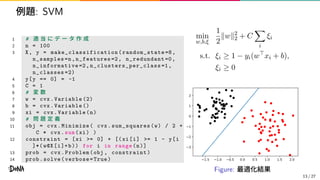 例題: SVM
1 # 適 当 に デ ー タ 作 成
2 n = 100
3 X, y = make_classification ( random_state =8,
n_samples=n,n_features =2, n_redundant =0,
n_informative =2, n_clusters_per_class =1,
n_classes =2)
4 y[y == 0] = -1
5 C = 1
6 # 変 数
7 w = cvx.Variable (2)
8 b = cvx.Variable ()
9 xi = cvx.Variable(n)
10 # 問 題 定 義
11 obj = cvx.Minimize( cvx.sum_squares (w) / 2 +
C * cvx.sum(xi) )
12 constraint = [xi >= 0] + [(xi[i] >= 1 - y[i
]*( w@X[i]+b)) for i in range(n)]
13 prob = cvx.Problem(obj , constraint)
14 prob.solve(verbose=True)
min
w,b,ξ
1
2
∥w∥2
2 + C
i
ξi
s.t. ξi ≥ 1 − yi(w⊤
xi + b),
ξi ≥ 0
1.5 1.0 0.5 0.0 0.5 1.0 1.5 2.0
3
2
1
0
1
2
Figure: 最適化結果
13 / 27
 