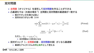 双対問題
• 主問題（オリジナル）を変形して双対問題を作ることができる
• 凸最適化では（大抵の場合 2）主問題と双対問題の最適値が一致する
▶ 解きやすい方を解けば良い
▶ 双対のほうがよい例: SVM
min
w
n
i=1
max{0, 1 − yiw⊤
xi} +
λ
2
∥w∥2
2 (Primal)
max
α∈[0,1]n
−
1
2λ
α⊤
Qα + 1⊤
α (Dual)
ただし、Qij := yiyjx⊤
i xj
⋆ 双対問題は二次形式になる
• 双対ギャップ（= 主問題の値 − 双対問題の値）が 0 なら最適解
▶ 最適化アルゴリズムの停止条件として使える
2
のちに詳しく説明
16 / 27
 