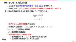 ラグランジュ双対問題
• ここまでで双対関数が主問題の下限を与えるとわかった
• 自然な疑問：ラグランジュ双対関数から得られる最も良い下限は？
最も良い下限は次の最大化問題を解くことで得られる：
max
λ,ν
g(λ, ν)
s.t. λ ≥ 0
• ラグランジュ双対問題と呼ばれる
• 双対実行可能領域: (λ, ν) に対して λ ≥ 0, g(λ, ν) > −∞
• (λ⋆, ν⋆): 双対問題の最適解
• d⋆: 双対問題の最適値
• 双対問題は必ず凸最適化問題
▶ 目的関数が必ず concave で, 制約が凸であるため
▶ 主問題が凸最適化でなくても成り立つ
20 / 27
 