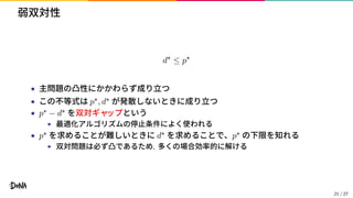 弱双対性
d⋆
≤ p⋆
• 主問題の凸性にかかわらず成り立つ
• この不等式は p⋆, d⋆ が発散しないときに成り立つ
• p⋆ − d⋆ を双対ギャップという
▶ 最適化アルゴリズムの停止条件によく使われる
• p⋆ を求めることが難しいときに d⋆ を求めることで、p⋆ の下限を知れる
▶ 双対問題は必ず凸であるため, 多くの場合効率的に解ける
21 / 27
 