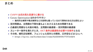 まとめ
• CVXPY は式の見た目通りに書ける
• Convex Optimization はわかりやすい
▶ 幾何的な解釈や鞍点解釈などの説明も載っているので興味のある方は読むよい
• 双対問題は、主問題の下限を最もよくおさえるための問題である
• 凸最適化問題なら大抵の場合、主問題の最適値 = 双対問題の最適値
• スレーター条件を満たすとき、KKT 条件は最適性の必要十分条件となる
• その他、線形近似解釈、フェンシェル双対との関係、凸共役などは Qiita へ
▶ https://qiita.com/birdwatcher/items/b23209f06177373c6df4
27 / 27
 