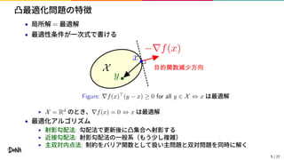 凸最適化問題の特徴
• 局所解 = 最適解
• 最適性条件が一次式で書ける
Figure: ∇f(x)⊤
(y − x) ≥ 0 for all y ∈ X ⇔ x は最適解
▶ X = Rd
のとき、∇f(x) = 0 ⇔ x は最適解
• 最適化アルゴリズム
▶ 射影勾配法: 勾配法で更新後に凸集合へ射影する
▶ 近接勾配法: 射影勾配法の一般系（もう少し複雑）
▶ 主双対内点法: 制約をバリア関数として扱い主問題と双対問題を同時に解く
5 / 27
 