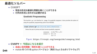 最適化ソルバー
• CVXOPT
▶ 特定の形式の最適化問題を解くことができる
▶ 行列の形式に合わせる必要がある
Figure: https://cvxopt.org/userguide/coneprog.html
• CVXPY ← 今回はこちらを紹介
▶ 自由に目的関数・制約を書くことができる
▶ matlab の CVX の python バージョン（両方 Boyd さんのソフトウェア）
7 / 27
 