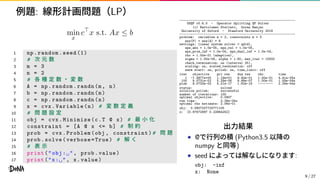 例題: 線形計画問題（LP）
min
x
c⊤
x s.t. Ax ≤ b
1 np.random.seed (1)
2 # 次 元 数
3 m = 3
4 n = 2
5 # 各 種 定 数 ・ 変 数
6 A = np.random.randn(m, n)
7 b = np.random.randn(m)
8 c = np.random.randn(n)
9 x = cvx.Variable(n) # 変 数 定 義
10 # 問 題 設 定
11 obj = cvx.Minimize(c.T @ x) # 最 小 化
12 constraint = [A @ x <= b] # 制 約
13 prob = cvx.Problem(obj , constraint)# 問 題
14 prob.solve(verbose=True) # 解 く
15 # 表 示
16 print("obj:␣", prob.value)
17 print("x:␣", x.value)
--------------------------------------------------------------
OSQP v0.6.0 - Operator Splitting QP Solver
(c) Bartolomeo Stellato, Goran Banjac
University of Oxford - Stanford University 2019
--------------------------------------------------------------
problem: variables n = 2, constraints m = 3
nnz(P) + nnz(A) = 6
settings: linear system solver = qdldl,
eps_abs = 1.0e-05, eps_rel = 1.0e-05,
eps_prim_inf = 1.0e-04, eps_dual_inf = 1.0e-04,
rho = 1.00e-01 (adaptive),
sigma = 1.00e-06, alpha = 1.60, max_iter = 10000
check_termination: on (interval 25),
scaling: on, scaled_termination: off
warm start: on, polish: on, time_limit: off
iter objective pri res dua res rho time
1 -7.4877e+00 1.19e+01 9.40e-01 1.00e-01 4.41e-05s
100 9.0731e-02 5.29e-06 8.86e-07 1.00e-01 1.59e-04s
plsh 9.0733e-02 4.21e-17 1.62e-16 -------- 2.39e-04s
status: solved
solution polish: successful
number of iterations: 100
optimal objective: 0.0907
run time: 2.39e-04s
optimal rho estimate: 2.06e-01
obj: 0.0907327725771105
x: [0.97672897 0.22864252]
出力結果
• @で行列の積 (Python3.5 以降の
numpy と同等)
• seed によっては解なしになります:
obj: -inf
x: None
9 / 27
 