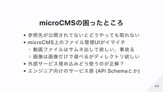 microCMSの困ったところ
参照先が公開されてないとどうやっても取れない
microCMS上のファイル管理UIがイマイチ
動画ファイルはサムネ出して欲しい、事故る
画像は画像だけで選べるがディレクトリ欲しい
外部サービス埋め込みどう使うのが...